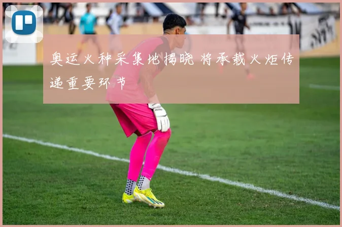 奥运火种采集地揭晓 将承载火炬传递重要环节