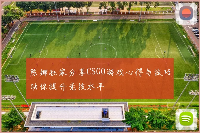 陈娜独家分享CSGO游戏心得与技巧助你提升竞技水平